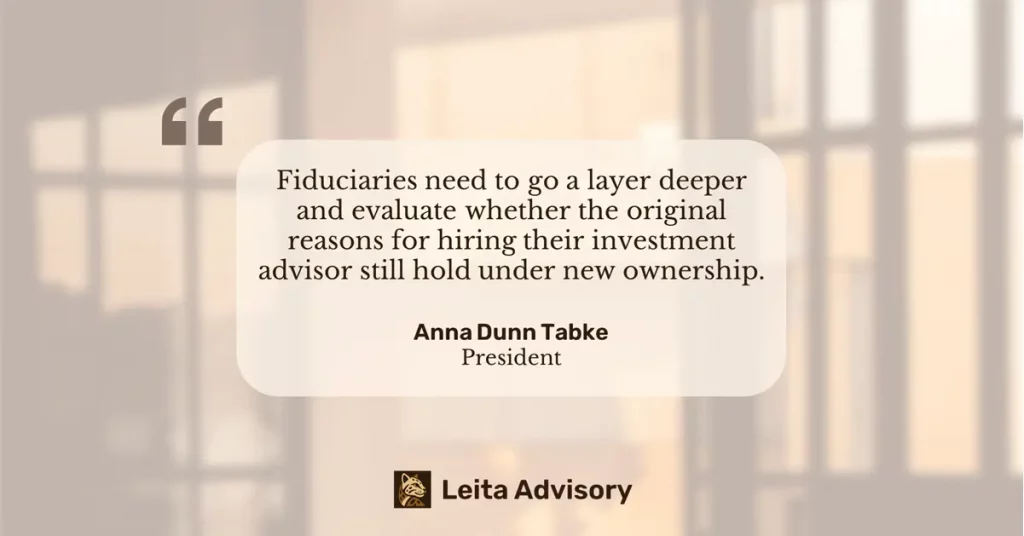 Quote from Anna Dunn Tabke, President of Leita Advisory: Fiduciaries need to go a layer deeper and evaluate whether the original reasons for hiring their investment advisor still hold under new ownership.